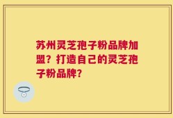 苏州灵芝孢子粉品牌加盟？打造自己的灵芝孢子粉品牌？