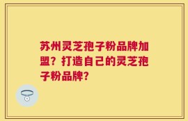 苏州灵芝孢子粉品牌加盟？打造自己的灵芝孢子粉品牌？