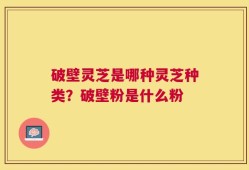 破壁灵芝是哪种灵芝种类？破壁粉是什么粉