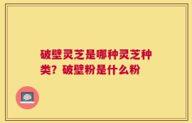 破壁灵芝是哪种灵芝种类？破壁粉是什么粉