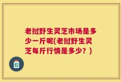 老挝野生灵芝市场是多少一斤呢(老挝野生灵芝每斤行情是多少？)