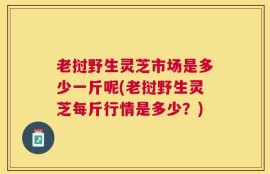 老挝野生灵芝市场是多少一斤呢(老挝野生灵芝每斤行情是多少？)