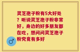 灵芝孢子粉有5大好处？听说灵芝孢子粉非常好，身边的好多朋友都在吃，想问问灵芝孢子粉究竟有多好