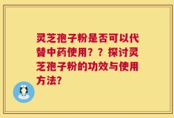 灵芝孢子粉是否可以代替中药使用？？探讨灵芝孢子粉的功效与使用方法？