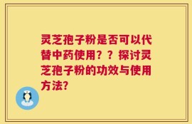 灵芝孢子粉是否可以代替中药使用？？探讨灵芝孢子粉的功效与使用方法？