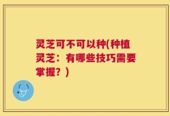 灵芝可不可以种(种植灵芝：有哪些技巧需要掌握？)