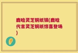 鹿晗灵芝铜纸镇(鹿晗代言灵芝铜纸惊喜登场)