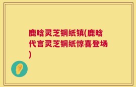 鹿晗灵芝铜纸镇(鹿晗代言灵芝铜纸惊喜登场)