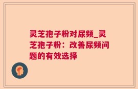 灵芝孢子粉对尿频_灵芝孢子粉：改善尿频问题的有效选择