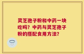 灵芝孢子粉和中药一块吃吗？中药与灵芝孢子粉的搭配食用方法？