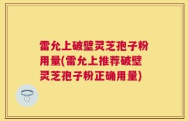 雷允上破壁灵芝孢子粉用量(雷允上推荐破壁灵芝孢子粉正确用量)