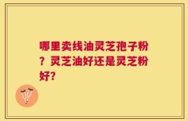 哪里卖线油灵芝孢子粉？灵芝油好还是灵芝粉好？