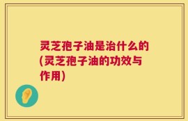 灵芝孢子油是治什么的(灵芝孢子油的功效与作用)