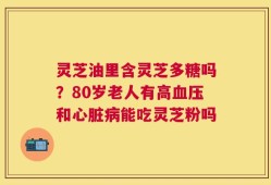 灵芝油里含灵芝多糖吗？80岁老人有高血压和心脏病能吃灵芝粉吗