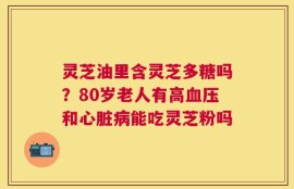 灵芝油里含灵芝多糖吗？80岁老人有高血压和心脏病能吃灵芝粉吗