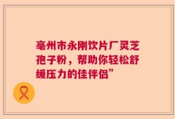 亳州市永刚饮片厂灵芝孢子粉，帮助你轻松舒缓压力的佳伴侣”