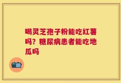 喝灵芝孢子粉能吃红薯吗？糖尿病患者能吃地瓜吗