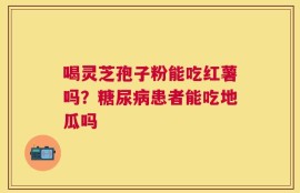 喝灵芝孢子粉能吃红薯吗？糖尿病患者能吃地瓜吗