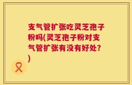 支气管扩张吃灵芝孢子粉吗(灵芝孢子粉对支气管扩张有没有好处？)