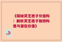 《探秘灵芝孢子分结构：解析灵芝孢子独特构造与潜在价值》