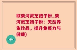 取柴河灵芝孢子粉_柴河灵芝孢子粉：天然养生珍品，提升免疫力与健康)