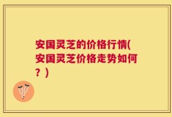 安国灵芝的价格行情(安国灵芝价格走势如何？)