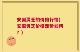 安国灵芝的价格行情(安国灵芝价格走势如何？)
