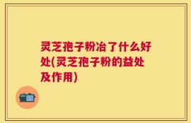 灵芝孢子粉冶了什么好处(灵芝孢子粉的益处及作用)