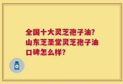全国十大灵芝孢子油？山东芝圣堂灵芝孢子油口碑怎么样？