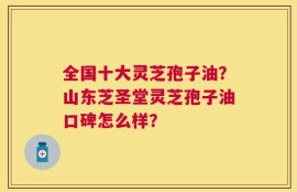 全国十大灵芝孢子油？山东芝圣堂灵芝孢子油口碑怎么样？