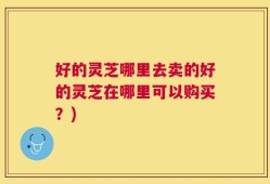 好的灵芝哪里去卖的好的灵芝在哪里可以购买？)