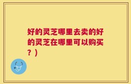 好的灵芝哪里去卖的好的灵芝在哪里可以购买？)
