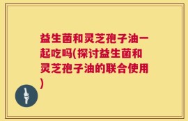 益生菌和灵芝孢子油一起吃吗(探讨益生菌和灵芝孢子油的联合使用)