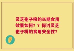 灵芝孢子粉的长期食用效果如何？？探讨灵芝孢子粉的食用安全性？