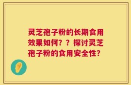 灵芝孢子粉的长期食用效果如何？？探讨灵芝孢子粉的食用安全性？