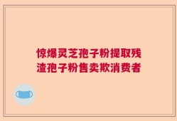 惊爆灵芝孢子粉提取残渣孢子粉售卖欺消费者