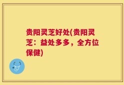 贵阳灵芝好处(贵阳灵芝：益处多多，全方位保健)
