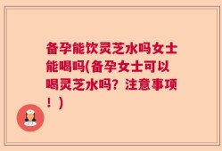备孕能饮灵芝水吗女士能喝吗(备孕女士可以喝灵芝水吗？注意事项！)