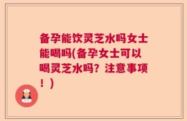 备孕能饮灵芝水吗女士能喝吗(备孕女士可以喝灵芝水吗？注意事项！)