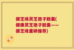 健芝缘灵芝孢子胶囊(健康灵芝孢子胶囊——健芝缘重磅推荐)