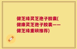 健芝缘灵芝孢子胶囊(健康灵芝孢子胶囊——健芝缘重磅推荐)