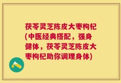 茯苓灵芝陈皮大枣枸杞(中医经典搭配，强身健体，茯苓灵芝陈皮大枣枸杞助你调理身体)