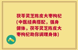 茯苓灵芝陈皮大枣枸杞(中医经典搭配，强身健体，茯苓灵芝陈皮大枣枸杞助你调理身体)