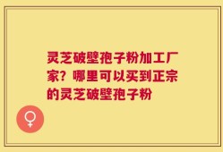 灵芝破壁孢子粉加工厂家？哪里可以买到正宗的灵芝破壁孢子粉