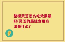 整棵灵芝怎么吃效果最好(灵芝的最佳食用方法是什么？