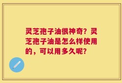 灵芝孢子油很神奇？灵芝孢子油是怎么样使用的，可以用多久呢？