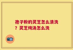 孢子粉的灵芝怎么清洗？灵芝炖汤怎么洗