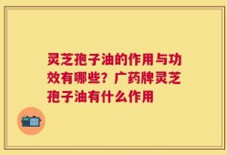 灵芝孢子油的作用与功效有哪些？广药牌灵芝孢子油有什么作用
