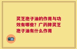 灵芝孢子油的作用与功效有哪些？广药牌灵芝孢子油有什么作用