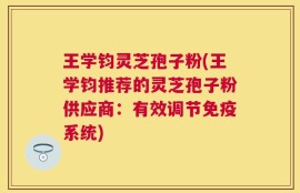 王学钧灵芝孢子粉(王学钧推荐的灵芝孢子粉供应商：有效调节免疫系统)